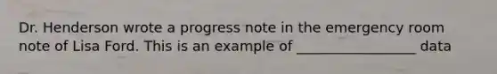 Dr. Henderson wrote a progress note in the emergency room note of Lisa Ford. This is an example of _________________ data