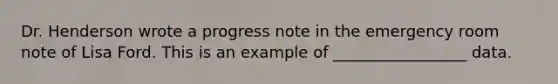 Dr. Henderson wrote a progress note in the emergency room note of Lisa Ford. This is an example of _________________ data.