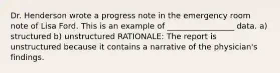 Dr. Henderson wrote a progress note in the emergency room note of Lisa Ford. This is an example of _________________ data. a) structured b) unstructured RATIONALE: The report is unstructured because it contains a narrative of the physician's findings.