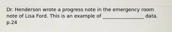 Dr. Henderson wrote a progress note in the emergency room note of Lisa Ford. This is an example of _________________ data. p.24