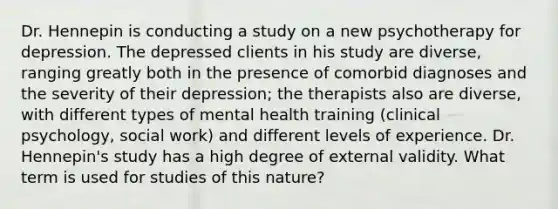 Dr. Hennepin is conducting a study on a new psychotherapy for depression. The depressed clients in his study are diverse, ranging greatly both in the presence of comorbid diagnoses and the severity of their depression; the therapists also are diverse, with different types of mental health training (clinical psychology, social work) and different levels of experience. Dr. Hennepin's study has a high degree of external validity. What term is used for studies of this nature?