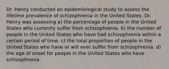 Dr. Henry conducted an epidemiological study to assess the lifetime prevalence of schizophrenia in the United States. Dr. Henry was assessing a) the percentage of people in the United States who currently suffer from schizophrenia. b) the number of people in the United States who have had schizophrenia within a certain period of time. c) the total proportion of people in the United States who have or will ever suffer from schizophrenia. d) the age of onset for people in the United States who have schizophrenia.