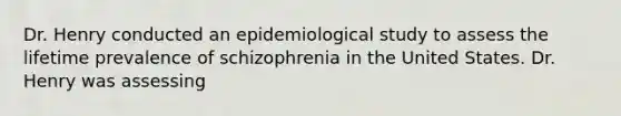 Dr. Henry conducted an epidemiological study to assess the lifetime prevalence of schizophrenia in the United States. Dr. Henry was assessing