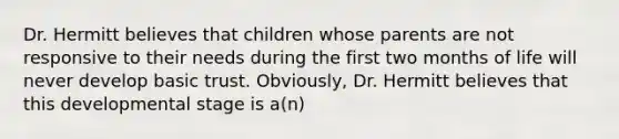 Dr. Hermitt believes that children whose parents are not responsive to their needs during the first two months of life will never develop basic trust. Obviously, Dr. Hermitt believes that this developmental stage is a(n)