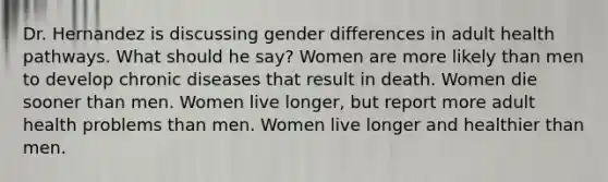 Dr. Hernandez is discussing gender differences in adult health pathways. What should he say? Women are more likely than men to develop chronic diseases that result in death. Women die sooner than men. Women live longer, but report more adult health problems than men. Women live longer and healthier than men.