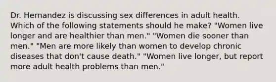 Dr. Hernandez is discussing sex differences in adult health. Which of the following statements should he make? "Women live longer and are healthier than men." "Women die sooner than men." "Men are more likely than women to develop chronic diseases that don't cause death." "Women live longer, but report more adult health problems than men."