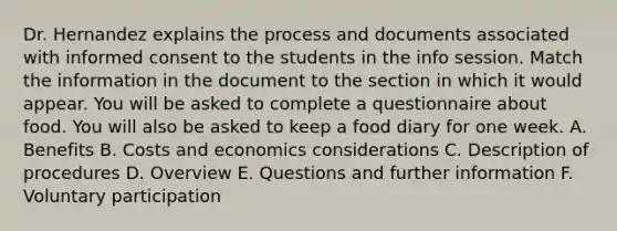 Dr. Hernandez explains the process and documents associated with informed consent to the students in the info session. Match the information in the document to the section in which it would appear. You will be asked to complete a questionnaire about food. You will also be asked to keep a food diary for one week. A. Benefits B. Costs and economics considerations C. Description of procedures D. Overview E. Questions and further information F. Voluntary participation