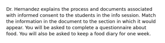 Dr. Hernandez explains the process and documents associated with informed consent to the students in the info session. Match the information in the document to the section in which it would appear. You will be asked to complete a questionnaire about food. You will also be asked to keep a food diary for one week.