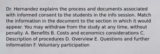 Dr. Hernandez explains the process and documents associated with informed consent to the students in the info session. Match the information in the document to the section in which it would appear. You may withdraw from the study at any time, without penalty. A. Benefits B. Costs and economics considerations C. Description of procedures D. Overview E. Questions and further information F. Voluntary participation