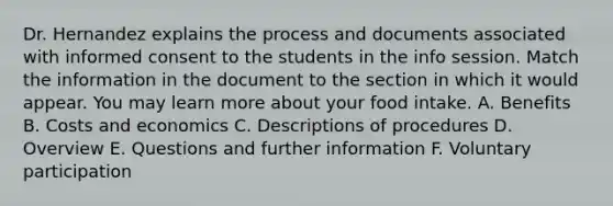 Dr. Hernandez explains the process and documents associated with informed consent to the students in the info session. Match the information in the document to the section in which it would appear. You may learn more about your food intake. A. Benefits B. Costs and economics C. Descriptions of procedures D. Overview E. Questions and further information F. Voluntary participation