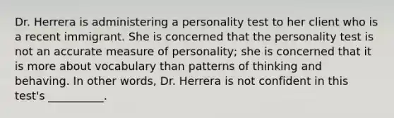 Dr. Herrera is administering a personality test to her client who is a recent immigrant. She is concerned that the personality test is not an accurate measure of personality; she is concerned that it is more about vocabulary than patterns of thinking and behaving. In other words, Dr. Herrera is not confident in this test's __________.