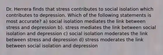 Dr. Herrera finds that stress contributes to social isolation which contributes to depression. Which of the following statements is most accurate? a) social isolation mediates the link between stress and depression b). stress mediates the link between social isolation and depression c) social isolation moderates the link between stress and depression d) stress moderates the link between social isolation and depression