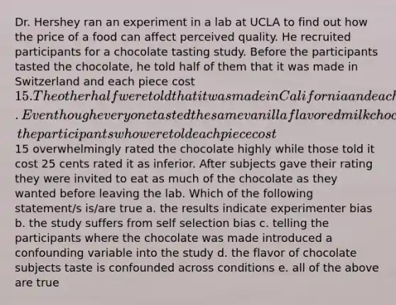 Dr. Hershey ran an experiment in a lab at UCLA to find out how the price of a food can affect perceived quality. He recruited participants for a chocolate tasting study. Before the participants tasted the chocolate, he told half of them that it was made in Switzerland and each piece cost 15. The other half were told that it was made in California and each piece cost 25 cents. Even though everyone tasted the same vanilla flavored milk chocolate, the participants who were told each piece cost15 overwhelmingly rated the chocolate highly while those told it cost 25 cents rated it as inferior. After subjects gave their rating they were invited to eat as much of the chocolate as they wanted before leaving the lab. Which of the following statement/s is/are true a. the results indicate experimenter bias b. the study suffers from self selection bias c. telling the participants where the chocolate was made introduced a confounding variable into the study d. the flavor of chocolate subjects taste is confounded across conditions e. all of the above are true