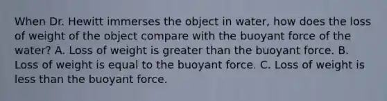 When Dr. Hewitt immerses the object in water, how does the loss of weight of the object compare with the buoyant force of the water? A. Loss of weight is greater than the buoyant force. B. Loss of weight is equal to the buoyant force. C. Loss of weight is less than the buoyant force.