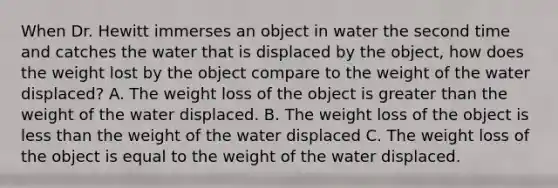 When Dr. Hewitt immerses an object in water the second time and catches the water that is displaced by the object, how does the weight lost by the object compare to the weight of the water displaced? A. The weight loss of the object is greater than the weight of the water displaced. B. The weight loss of the object is less than the weight of the water displaced C. The weight loss of the object is equal to the weight of the water displaced.