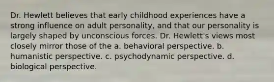 Dr. Hewlett believes that early childhood experiences have a strong influence on adult personality, and that our personality is largely shaped by unconscious forces. Dr. Hewlett's views most closely mirror those of the a. behavioral perspective. b. humanistic perspective. c. psychodynamic perspective. d. biological perspective.