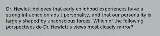 Dr. Hewlett believes that early childhood experiences have a strong influence on adult personality, and that our personality is largely shaped by unconscious forces. Which of the following perspectives do Dr. Hewlett's views most closely mirror?