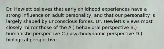 Dr. Hewlett believes that early childhood experiences have a strong influence on adult personality, and that our personality is largely shaped by unconscious forces. Dr. Hewlett's views most closely mirror those of the A.) behavioral perspective B.) humanistic perspective C.) psychodynamic perspective D.) biological perspective