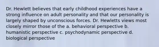 Dr. Hewlett believes that early childhood experiences have a strong influence on adult personality and that our personality is largely shaped by unconscious forces. Dr. Hewletts views most closely mirror those of the a. behavioral perspective b. humanistic perspective c. psychodynamic perspective d. biological perspective