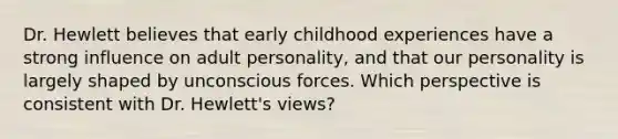 Dr. Hewlett believes that early childhood experiences have a strong influence on adult personality, and that our personality is largely shaped by unconscious forces. Which perspective is consistent with Dr. Hewlett's views?