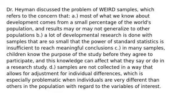 Dr. Heyman discussed the problem of WEIRD samples, which refers to the concern that: a.) most of what we know about development comes from a small percentage of the world's population, and results may or may not generalize to other populations b.) a lot of developmental research is done with samples that are so small that the power of standard statistics is insufficient to reach meaningful conclusions c.) in many samples, children know the purpose of the study before they agree to participate, and this knowledge can affect what they say or do in a research study. d.) samples are not collected in a way that allows for adjustment for individual differences, which is especially problematic when individuals are very different than others in the population with regard to the variables of interest.