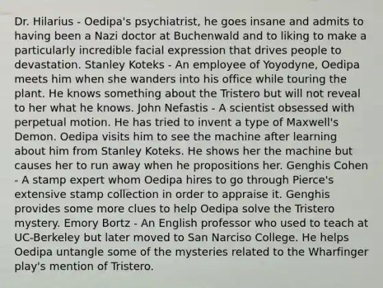 Dr. Hilarius - Oedipa's psychiatrist, he goes insane and admits to having been a Nazi doctor at Buchenwald and to liking to make a particularly incredible facial expression that drives people to devastation. Stanley Koteks - An employee of Yoyodyne, Oedipa meets him when she wanders into his office while touring the plant. He knows something about the Tristero but will not reveal to her what he knows. John Nefastis - A scientist obsessed with perpetual motion. He has tried to invent a type of Maxwell's Demon. Oedipa visits him to see the machine after learning about him from Stanley Koteks. He shows her the machine but causes her to run away when he propositions her. Genghis Cohen - A stamp expert whom Oedipa hires to go through Pierce's extensive stamp collection in order to appraise it. Genghis provides some more clues to help Oedipa solve the Tristero mystery. Emory Bortz - An English professor who used to teach at UC-Berkeley but later moved to San Narciso College. He helps Oedipa untangle some of the mysteries related to the Wharfinger play's mention of Tristero.