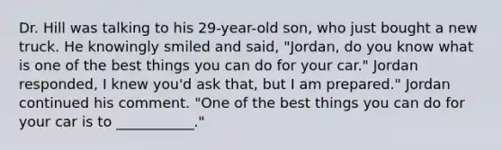 Dr. Hill was talking to his 29-year-old son, who just bought a new truck. He knowingly smiled and said, "Jordan, do you know what is one of the best things you can do for your car." Jordan responded, I knew you'd ask that, but I am prepared." Jordan continued his comment. "One of the best things you can do for your car is to ___________."