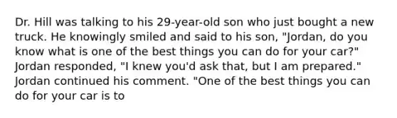 Dr. Hill was talking to his 29-year-old son who just bought a new truck. He knowingly smiled and said to his son, "Jordan, do you know what is one of the best things you can do for your car?" Jordan responded, "I knew you'd ask that, but I am prepared." Jordan continued his comment. "One of the best things you can do for your car is to