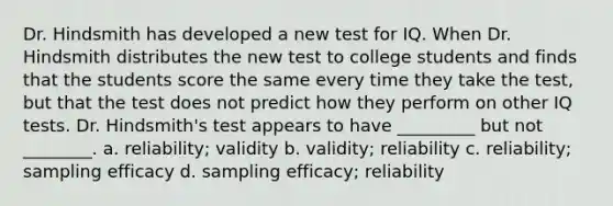 Dr. Hindsmith has developed a new test for IQ. When Dr. Hindsmith distributes the new test to college students and finds that the students score the same every time they take the test, but that the test does not predict how they perform on other IQ tests. Dr. Hindsmith's test appears to have _________ but not ________. a. reliability; validity b. validity; reliability c. reliability; sampling efficacy d. sampling efficacy; reliability