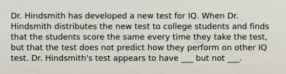 Dr. Hindsmith has developed a new test for IQ. When Dr. Hindsmith distributes the new test to college students and finds that the students score the same every time they take the test, but that the test does not predict how they perform on other IQ test. Dr. Hindsmith's test appears to have ___ but not ___.