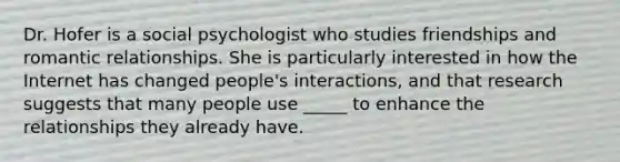 Dr. Hofer is a social psychologist who studies friendships and romantic relationships. She is particularly interested in how the Internet has changed people's interactions, and that research suggests that many people use _____ to enhance the relationships they already have.