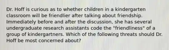 Dr. Hoff is curious as to whether children in a kindergarten classroom will be friendlier after talking about friendship. Immediately before and after the discussion, she has several undergraduate research assistants code the "friendliness" of a group of kindergartners. Which of the following threats should Dr. Hoff be most concerned about?