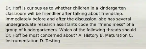 Dr. Hoff is curious as to whether children in a kindergarten classroom will be friendlier after talking about friendship. Immediately before and after the discussion, she has several undergraduate research assistants code the "friendliness" of a group of kindergarteners. Which of the following threats should Dr. Hoff be most concerned about? A. History B. Maturation C. Instrumentation D. Testing