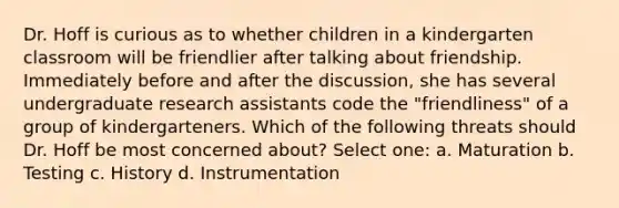 Dr. Hoff is curious as to whether children in a kindergarten classroom will be friendlier after talking about friendship. Immediately before and after the discussion, she has several undergraduate research assistants code the "friendliness" of a group of kindergarteners. Which of the following threats should Dr. Hoff be most concerned about? Select one: a. Maturation b. Testing c. History d. Instrumentation