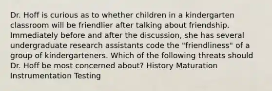 Dr. Hoff is curious as to whether children in a kindergarten classroom will be friendlier after talking about friendship. Immediately before and after the discussion, she has several undergraduate research assistants code the "friendliness" of a group of kindergarteners. Which of the following threats should Dr. Hoff be most concerned about? History Maturation Instrumentation Testing