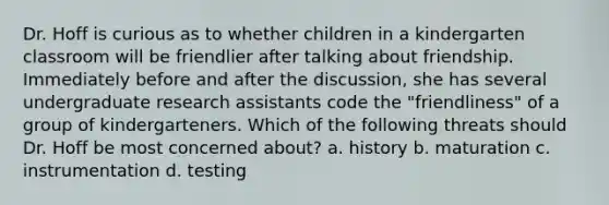 Dr. Hoff is curious as to whether children in a kindergarten classroom will be friendlier after talking about friendship. Immediately before and after the discussion, she has several undergraduate research assistants code the "friendliness" of a group of kindergarteners. Which of the following threats should Dr. Hoff be most concerned about? a. history b. maturation c. instrumentation d. testing