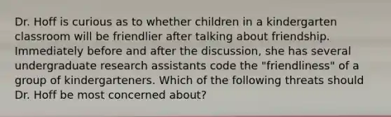 Dr. Hoff is curious as to whether children in a kindergarten classroom will be friendlier after talking about friendship. Immediately before and after the discussion, she has several undergraduate research assistants code the "friendliness" of a group of kindergarteners. Which of the following threats should Dr. Hoff be most concerned about?