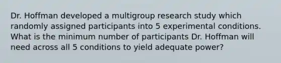 Dr. Hoffman developed a multigroup research study which randomly assigned participants into 5 experimental conditions. What is the minimum number of participants Dr. Hoffman will need across all 5 conditions to yield adequate power?