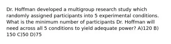 Dr. Hoffman developed a multigroup research study which randomly assigned participants into 5 experimental conditions. What is the minimum number of participants Dr. Hoffman will need across all 5 conditions to yield adequate power? A)120 B) 150 C)50 D)75