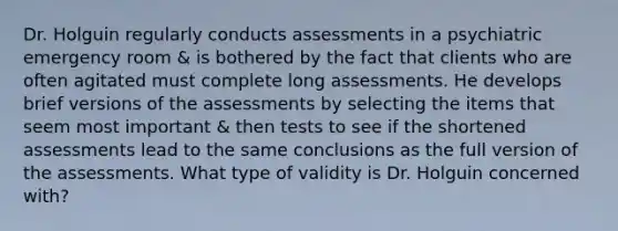 Dr. Holguin regularly conducts assessments in a psychiatric emergency room & is bothered by the fact that clients who are often agitated must complete long assessments. He develops brief versions of the assessments by selecting the items that seem most important & then tests to see if the shortened assessments lead to the same conclusions as the full version of the assessments. What type of validity is Dr. Holguin concerned with?