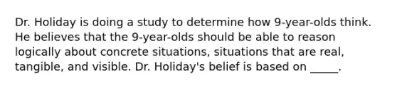 Dr. Holiday is doing a study to determine how 9-year-olds think. He believes that the 9-year-olds should be able to reason logically about concrete situations, situations that are real, tangible, and visible. Dr. Holiday's belief is based on _____.