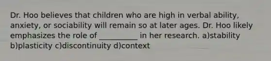 Dr. Hoo believes that children who are high in verbal ability, anxiety, or sociability will remain so at later ages. Dr. Hoo likely emphasizes the role of __________ in her research. a)stability b)plasticity c)discontinuity d)context