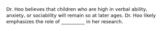 Dr. Hoo believes that children who are high in verbal ability, anxiety, or sociability will remain so at later ages. Dr. Hoo likely emphasizes the role of __________ in her research.