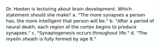 Dr. Hooten is lecturing about brain development. Which statement should she make? a. "The more synapses a person has, the more intelligent that person will be." b. "After a period of neural death, each region of the cortex begins to produce synapses." c. "Synaptogenesis occurs throughout life." d. "The myelin sheath is fully formed by age 8."