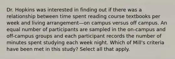 Dr. Hopkins was interested in finding out if there was a relationship between time spent reading course textbooks per week and living arrangement—on campus versus off campus. An equal number of participants are sampled in the on-campus and off-campus groups and each participant records the number of minutes spent studying each week night. Which of Mill's criteria have been met in this study? Select all that apply.