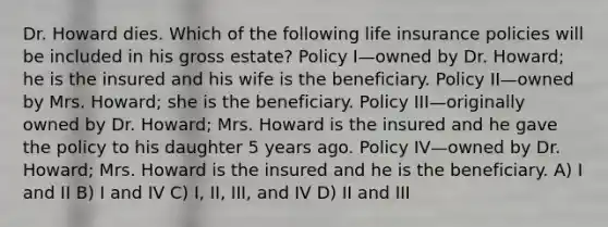 Dr. Howard dies. Which of the following life insurance policies will be included in his gross estate? Policy I—owned by Dr. Howard; he is the insured and his wife is the beneficiary. Policy II—owned by Mrs. Howard; she is the beneficiary. Policy III—originally owned by Dr. Howard; Mrs. Howard is the insured and he gave the policy to his daughter 5 years ago. Policy IV—owned by Dr. Howard; Mrs. Howard is the insured and he is the beneficiary. A) I and II B) I and IV C) I, II, III, and IV D) II and III