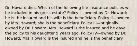 Dr. Howard dies. Which of the following life insurance policies will be included in his gross estate? Policy I—owned by Dr. Howard; he is the insured and his wife is the beneficiary. Policy II—owned by Mrs. Howard; she is the beneficiary. Policy III—originally owned by Dr. Howard; Mrs. Howard is the insured and he gave the policy to his daughter 5 years ago. Policy IV—owned by Dr. Howard; Mrs. Howard is the insured and he is the beneficiary.