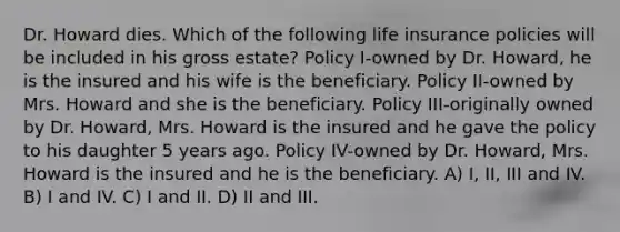 Dr. Howard dies. Which of the following life insurance policies will be included in his gross estate? Policy I-owned by Dr. Howard, he is the insured and his wife is the beneficiary. Policy II-owned by Mrs. Howard and she is the beneficiary. Policy III-originally owned by Dr. Howard, Mrs. Howard is the insured and he gave the policy to his daughter 5 years ago. Policy IV-owned by Dr. Howard, Mrs. Howard is the insured and he is the beneficiary. A) I, II, III and IV. B) I and IV. C) I and II. D) II and III.