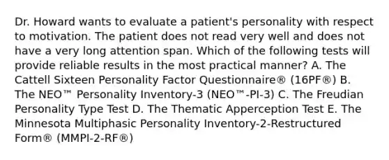 Dr. Howard wants to evaluate a patient's personality with respect to motivation. The patient does not read very well and does not have a very long attention span. Which of the following tests will provide reliable results in the most practical manner? A. The Cattell Sixteen Personality Factor Questionnaire® (16PF®) B. The NEO™ Personality Inventory-3 (NEO™-PI-3) C. The Freudian Personality Type Test D. The Thematic Apperception Test E. The Minnesota Multiphasic Personality Inventory-2-Restructured Form® (MMPI-2-RF®)