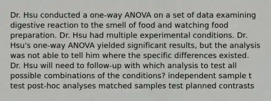 Dr. Hsu conducted a one-way ANOVA on a set of data examining digestive reaction to the smell of food and watching food preparation. Dr. Hsu had multiple experimental conditions. Dr. Hsu's one-way ANOVA yielded significant results, but the analysis was not able to tell him where the specific differences existed. Dr. Hsu will need to follow-up with which analysis to test all possible combinations of the conditions? independent sample t test post-hoc analyses matched samples test planned contrasts